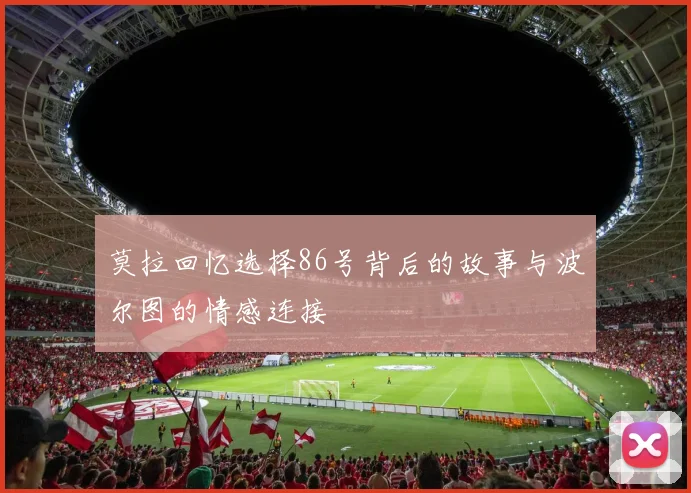 莫拉回忆选择86号背后的故事与波尔图的情感连接