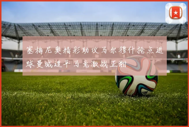 塞梅尼奥精彩助攻马尔穆什抢点进球曼城追平马竞激战正酣