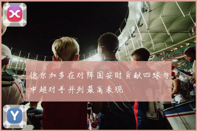 德尔加多在对阵国安时贡献四球与中超对手并列最高表现