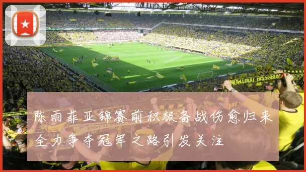 陈雨菲亚锦赛前积极备战伤愈归来全力争夺冠军之路引发关注
