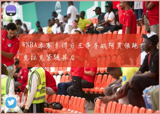 WNBA本赛季得分王争夺战阿贾领跑克拉克紧随其后