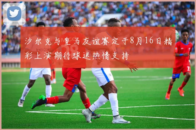 沙尔克与皇马友谊赛定于8月16日精彩上演期待球迷热情支持
