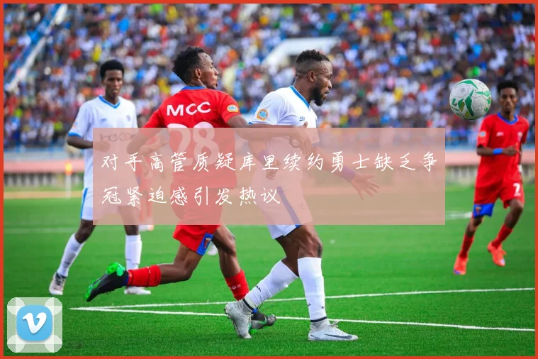 对手高管质疑库里续约勇士缺乏争冠紧迫感引发热议