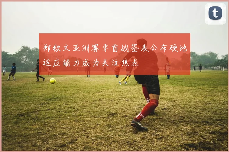 郑钦文亚洲赛季首战签表公布硬地适应能力成为关注焦点