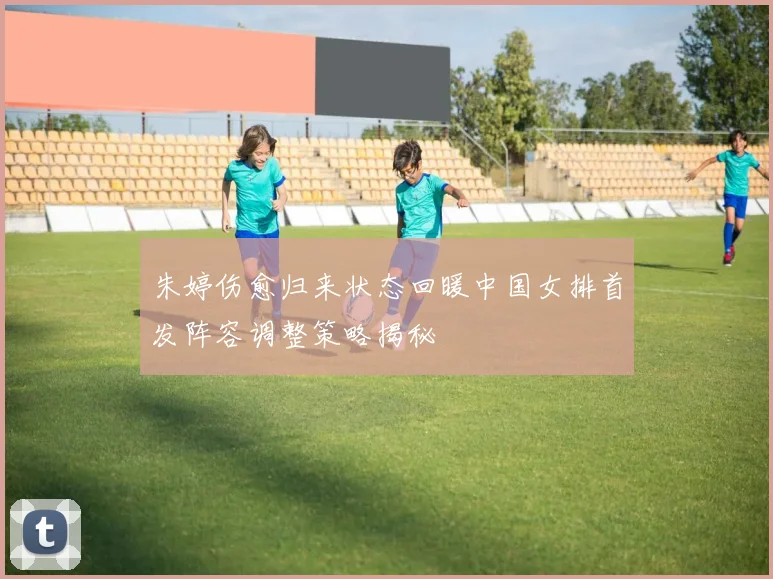 朱婷伤愈归来状态回暖中国女排首发阵容调整策略揭秘