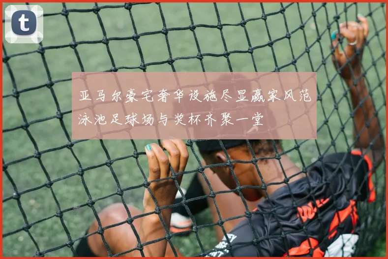 亚马尔豪宅奢华设施尽显赢家风范泳池足球场与奖杯齐聚一堂