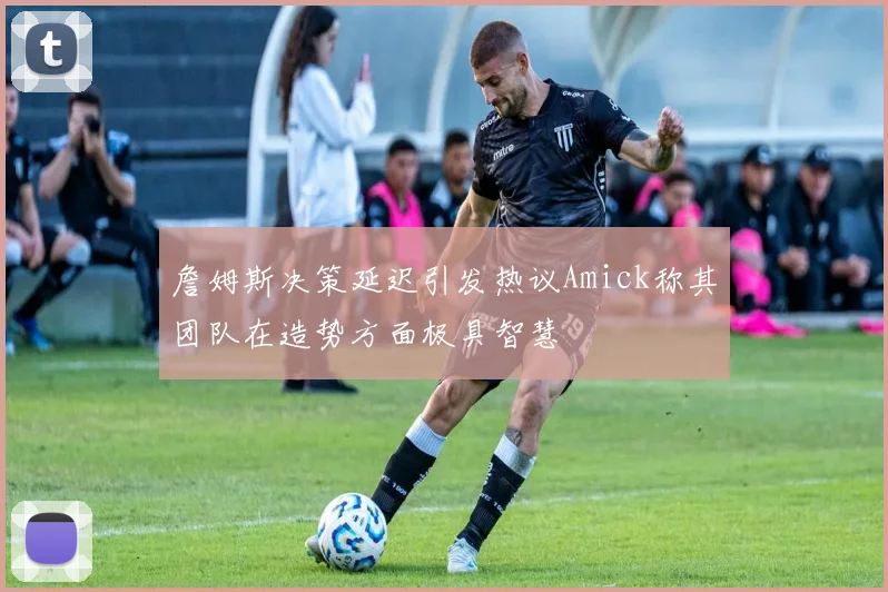 詹姆斯决策延迟引发热议Amick称其团队在造势方面极具智慧