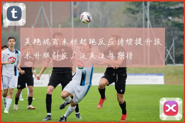 吴艳妮百米栏起跑反应持续提升技术升级引发广泛关注与期待